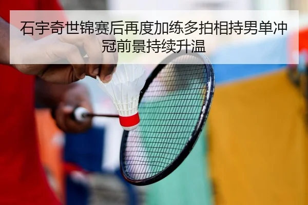 石宇奇世锦赛后再度加练多拍相持男单冲冠前景持续升温